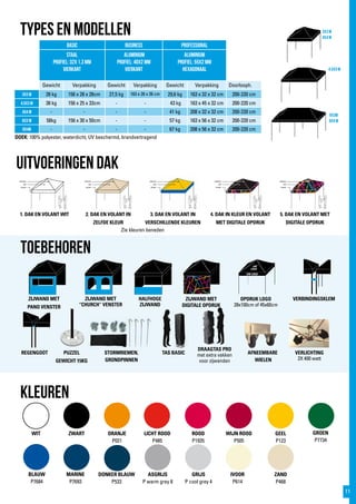 3x3 m
4x4 m
4,5x3 m
6x3m
8x4 m
LICHT ROOD
P485
DOEK: 100% polyester, waterdicht, UV beschermd, brandvertragend
TYPES EN modellen
toebehoren
WIT ZWART ORANJE
P021
ROOD
P1935
BLAUW
P7684
GEEL
P123
DONKER BLAUW
P533
WIJN ROOD
P505
GROEN
P7734
MARINE
P7693
GRIJS
P cool grey 4
ASGRIJS
P warm grey 8
IVOOR
P614
kleuren
BASIC BUSINESS PROFESSIONAL
staal
profiel: 32x 1,3 mm
vierkant
Aluminium
profiel: 40x2 mm
vierkant
aluminium
profiel: 55x2 mm
hexagonaal
Gewicht Verpakking Gewicht Verpakking Gewicht Verpakking Doorlooph.
3x3 m 28 kg 156 x 28 x 28cm 27,5 kg 163 x 26 x 26 cm 29,6 kg 163 x 32 x 32 cm 200-220 cm
4,5x3 m 38 kg 156 x 25 x 33cm - - 43 kg 163 x 45 x 32 cm 200-220 cm
4x4 m - - - - 41 kg 208 x 32 x 32 cm 200-220 cm
6x3 m 58kg 156 x 30 x 50cm - - 57 kg 163 x 56 x 32 cm 200-220 cm
8x4m - - - - 67 kg 208 x 56 x 32 cm 200-220 cm
ZAND
P468
Uitvoeringen dak
1. DAK EN VOLANT WIT 2. DAK EN VOLANT IN
ZELFDE KLEUR
3. DAK EN VOLANT IN
VERSCHILLENDE KLEUREN
4. DAK IN KLEUR EN VOLANT
MET DIGITALE OPDRUK
5. DAK EN VOLANT MET
DIGITALE OPDRUK
ZIJWAND MET
PANO VENSTER
TAS BASICREGENGOOT
VERBINDINGSKLEM
PUZZEL
GEWICHT 15KG
VERLICHTING
2X 400 watt
STORMRIEMEN,
GRONDPINNEN
DRAAGTAS PRO
met extra vakken
voor zijwanden
AFNEEMBARE
WIELEN
ZIJWAND MET
“CHURCH” VENSTER
HALFHOGE
ZIJWAND
ZIJWAND MET
DIGITALE OPDRUK
OPDRUK LOGO
28x100cm of 45x60cm
UW LOGO
Zie kleuren beneden
11
 