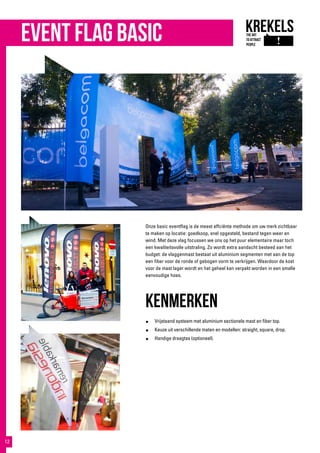 event flag basic
Onze basic eventflag is de meest effciënte methode om uw merk zichtbaar
te maken op locatie: goedkoop, snel opgesteld, bestand tegen weer en
wind. Met deze vlag focussen we ons op het puur elementaire maar toch
een kwaliteitsvolle uitstraling. Zo wordt extra aandacht besteed aan het
budget: de vlaggenmast bestaat uit aluminium segmenten met aan de top
een fiber voor de ronde of gebogen vorm te verkrijgen. Waardoor de kost
voor de mast lager wordt en het geheel kan verpakt worden in een smalle
eenvoudige hoes.
KENMERKEN
●	 Vrijstaand systeem met aluminium sectionele mast en fiber top.
●	 Keuze uit verschillende maten en modellen: straight, square, drop.
●	 Handige draagtas (optioneel).
12
 
