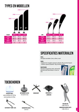 410 cm
310 cm
250 cm
335 cm
255 cm
220 cm
1bas 2bas
3bas
4bas
5bas
6bas
KRUISVOET +
ZANDZAK
TYPES EN MODELlen
STRaight 250-55 310-60 410-80
systeem 250 cm 310 cm 410 cm
doek 200 cm 260 cm 340 cm
breedte 55 cm 60 cm 80 cm
paal onderdelen 4 4 4
drop 220 - 75 255 - 95 335 - 110
systeem 220 cm 255 cm 335 cm
doek 170 cm 205 cm 270 cm
breedte 75 cm 95 cm 110 cm
paal onderdelen 4 4 4
toebehoren
BETONVOET 20 KG
met plastic buis
GRONDPIN BASIC
roterend
DRAAGTAS HEAVY DUTY
L160 x B 22 cm
AUTOVOET ‘VORK’ 3,KG
NYLON TAS
L160 x B 22 cm
PLASTIC VOET
water opvulbaar tot 12,5 kg
zand opvulbaar tot 18 kg
STRaight 250-55 310-60 410-80
systeem 250 cm 310 cm 410 cm
doek 200 cm 260 cm 340 cm
breedte 55 cm 60 cm 80 cm
paal onderdelen 4 4 4
drop 220 - 75 255 - 95 335 - 110
systeem 220 cm 255 cm 335 cm
doek 170 cm 205 cm 270 cm
breedte 75 cm 95 cm 110 cm
paal onderdelen 4 4 4
toebehoren
BETONVOET 20 KG
met plastic buis
KRUISVOET
DRAAGTAS HEAVY DUTY
L160 x B 22 cm
NYLON TAS
L160 x B 22 cm
PLASTIC VOET
water opvulbaar tot 12,5 kg
zand opvulbaar tot 18 kg
Specificaties materialen
PAAL :
Fiberglass wanddikte 1,5mm, ø19mm, zwart
DOEK :
- Digitale druk: hoogglans geweven polyester 70g, brandvertragend.
- Zeefdruk: gebreid polyester 110g, brandvertragend.
MASTBAND:
Standaard bij geweven doek, optioneel bij
gebreide doek (beschikbaar in zwart en
wit).
13
 