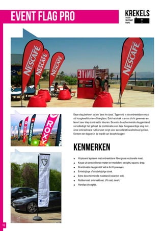 Deze vlag behoort tot de ‘best in class’. Typerend is de onbreekbare mast
uit hoogkwalititatieve fiberglass. Ook het doek is extra dicht geweven en
levert zeer diep contrast in kleuren. De extra beschermende vlaggenband
vervolledigd het geheel. de combinatie van deze hoogwaardige vlag met
onze onbreekbare rubbervoet zorgt voor een uiterst kwaliteitsvol geheel.
Kortom een topper in de markt van beachvlaggen
kenmerken
●	 Vrijstaand systeem met onbreekbare fiberglass sectionele mast.
●	 Keuze uit verschillende maten en modellen: straight, square, drop.
●	 Brandvaste vlaggenstof extra dicht geweven.
●	 Enkelzijdige of dubbelzijdige doek.
●	 Extra beschermende mastband (zwart of wit).
●	 Rubbervoet: onbreekbaar, UV vast, zwart.
●	 Handige draagtas.
event flag pro
16
 