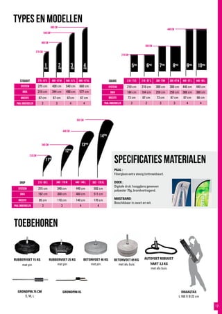 660 cm
540 cm
400 cm
275 cm
440 cm
300 cm
210 cm
592 cm
440 cm
340 cm
210 cm
BETONVOET 69 KG
met alu buis
TYPES EN MODELLEN
toebehoren
drop 215 - 85 S 340 - 115 M 440 - 140 L 592 - 170 XL
systeem 215 cm 340 cm 440 cm 592 cm
Doek 192 cm 300 cm 400 cm 511 cm
breedte 85 cm 110 cm 140 cm 170 cm
paal onderdelen 2 3 4 4
RUBBERVOET 25 KG
met pin
RUBBERVOET 15 KG
met pin
BETONVOET 46 KG
met pin
straight 275 - 67 S 400 - 67 M 540 - 67 L 660 - 67 XL
systeem 275 cm 400 cm 540 cm 660 cm
Doek 219 cm 344 cm 490 cm 577 cm
breedte 67 cm 67 cm 67cm 67 cm
Paal onderdelen 2 3 4 4
square 210 - 73 S 210 - 87 S 300 -73M 300 -87 M 440 - 87 L 440 - 66 L
systeem 210 cm 210 cm 300 cm 300 cm 440 cm 440 cm
doek 184 cm 184 cm 259 cm 259 cm 388 cm 388 cm
Breedte 73 cm 87 cm 73 cm 87 cm 87 cm 66 cm
Paal onderdelen 2 2 3 3 4 4
GRONDPIN XL
AUTOVOET ROBUUST
‘HART’ 3,3 KG
met alu buis
GRONDPIN 75 CM
S, M, L
DRAAGTAS
L 160 X B 22 cm
1PRO
2PRO
3PRO
4PRO
5PRO
6PRO
7PRO
8PRO
9PRO
10PRO
11PRO
12PRO
13PRO
14PRO
Specificaties materialen
PAAL :
Fiberglass extra stevig (onbreekbaar).
DOEK :
Digitale druk: hoogglans geweven
polyester 70g, brandvertragend.
MASTBAND:
Beschikbaar in zwart en wit
17
 