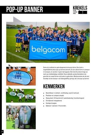 pop-up banner
Soms zijn snelheid en gebruiksgemak de keuzecriteria. Dan komt u
ongetwijfeld bij deze pop-up banners terecht. Ze zijn uiterst licht en compact
in transport, en worden in geen tijd opgezet. Ook met dit product krijgt uw
merk een dubbelzijdige visibiliteit. Deze stijlvolle aandachtstrekkers zijn
geschikt om zowel binnen als buiten te gebruiken. Merkpromotie die als een
duiveltje uit een doosje in de belangstelling springt, dat is de pop-up banner.
kenmerken
●	 Beschikbaar in vierkant , rechthoekig, ovaal of verticaal.
●	 Plooibaar en compact verpakt.
●	 Stevig doek / UV beschermd / waterbestendig / brandvertragend.
●	 Grondpinnen meegeleverd.
●	 Handige draagtas.
●	 Opbouw: 1 persoon / 15 seconden.
24
 