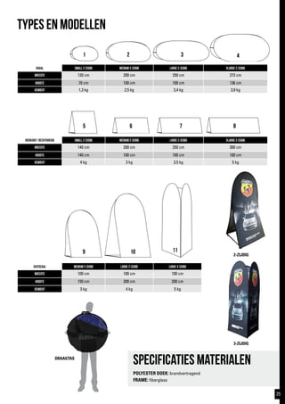 1 2 3 4
5 6 7 8
9 10
TYPES EN MODELlen
Ovaal Small 2-zijdig Medium 2-zijdig large 2-zijdig Xlarge 2-zijdig
breedte 120 cm 200 cm 250 cm 273 cm
hoogte 70 cm 100 cm 100 cm 136 cm
gewicht 1,3 kg 2,5 kg 3,4 kg 3,9 kg
vierkant/ rechthoekig Small 2-zijdig Medium 2-zijdig large 2-zijdig Xlarge 2-zijdig
breedte 140 cm 200 cm 250 cm 300 cm
hoogte 140 cm 100 cm 100 cm 100 cm
gewicht 4 kg 3 kg 3,5 kg 5 kg
verticaal medium 2-zijdig large 2-zijdig Large 3-zijdig
breedte 100 cm 100 cm 100 cm
hoogte 150 cm 200 cm 200 cm
gewicht 3 kg 4 kg 5 kg
2-ZIJDIG
Specificaties materialen
POLYESTER DOEK: brandvertragend
FRAME: fiberglass
DRAAGTAS
11
3-ZIJDIG
25
 