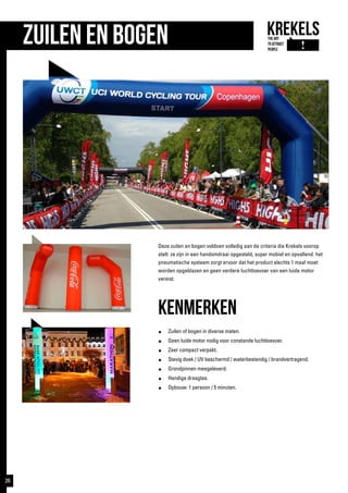 ZUILEN en bogen
Deze zuilen en bogen voldoen volledig aan de criteria die Krekels voorop
stelt: ze zijn in een handomdraai opgesteld, super mobiel en opvallend. het
pneumatische systeem zorgt ervoor dat het product slechts 1 maal moet
worden opgeblazen en geen verdere luchttoevoer van een luide motor
vereist.
kenmerken
●	 Zuilen of bogen in diverse maten.
●	 Geen luide motor nodig voor constande luchttoevoer.
●	 Zeer compact verpakt.
●	 Stevig doek / UV beschermd / waterbestendig / brandvertragend.
●	 Grondpinnen meegeleverd.
●	 Handige draagtas.
●	 Opbouw: 1 persoon / 5 minuten.
26
 