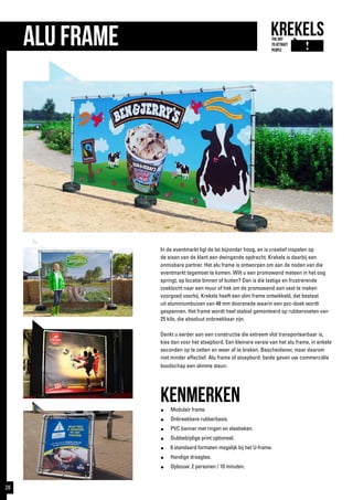 In de eventmarkt ligt de lat bijzonder hoog, en is creatief inspelen op
de eisen van de klant een dwingende opdracht. Krekels is daarbij een
onmisbare partner. Het alu frame is ontworpen om aan de noden van die
eventmarkt tegemoet te komen. Wilt u een promowand meteen in het oog
springt, op locatie binnen of buiten? Dan is die lastige en frustrerende
zoektocht naar een muur of hek om de promowand aan vast te maken
voorgoed voorbij. Krekels heeft een slim frame ontwikkeld, dat bestaat
uit aluminiumbuizen van 48 mm doorsnede waarin een pvc-doek wordt
gespannen. Het frame wordt heel stabiel gemonteerd op rubbervoeten van
25 kilo, die absoluut onbreekbaar zijn.
Denkt u eerder aan een constructie die extreem vlot transporteerbaar is,
kies dan voor het stoepbord. Een kleinere versie van het alu frame, in enkele
seconden op te zetten en weer af te breken. Bescheidener, maar daarom
niet minder effectief. Alu frame of stoepbord: beide geven uw commerciële
boodschap een slimme steun.
kenmerken●	 Modulair frame.
●	 Onbreekbare rubberbasis.
●	 PVC banner met ringen en elastieken.
●	 Dubbelzijdige print optioneel.
● 	 6 standaard formaten mogelijk bij het U-frame.
●	 Handige draagtas.
●	 Opbouw: 2 personen / 10 minuten.
Alu Frame
28
 
