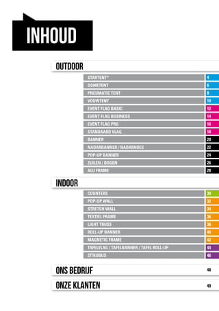 30
32
34
36
38
40
42
44
46
4
6
8
10
12
14
16
18
20
22
24
26
28
STARTENT®
DOMETENT
PNEUMATIC TENT
VOUWTENT
EVENT FLAG BASIC
EVENT FLAG BUSINESS
EVENT FLAG PRO
STANDAARD VLAG
BANNER
NADARBANNER / NADARHOES
POP-UP BANNER
ZUILEN / BOGEN
ALU FRAME
COUNTERS
POP-UP WALL
STRETCH WALL
TEXTIEL FRAME
LIGHT TRUSS
ROLL-UP BANNER
MAGNETIC FRAME
TAFELVLAG / TAFELBANNER / TAFEL ROLL-UP
ZITKUBUS
Outdoor
Indoor
Ons bedrijf
Onze klanten
48
49
inhoud
 