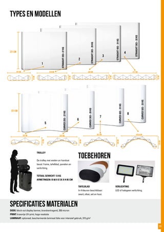 221 cm
221 cm
STRAIGHT2X3-27KG
STRAIGHT3X3-29KG
STRAIGHT4X3-31KG
STRAIGHT5X3-33KG
CURVED2X3-27KG
CURVED3X3-29KG
CURVED4X3-31KG
CURVED5X3-33KG672 mm
51Cm
192 Cm 252 Cm
69Cm
301 Cm
100Cm
470,4 Cm
129Cm
672 mm
672 mm
672 mm 672 mm
672 mm
672 mm
732 mm
417 cm343 cm270 cm197 cm
32cm
32cm
32cm
32cm
672mm
672mm
732 mm
672mm
672mm
672mm
732 mm 732 mm 732 mm 732 mm 732 mm 732 mm 732 mm
672mm
672mm
732 mm 732 mm 732 mm 732 mm 732 mm
672 mm 672 mm
672 mm 672 mm 672 mm
672 mm
672 mm 672 mm
672 mm
672 mm
672
m
m
672 mm 672 mm
672 m
m
672 mm
TYPES EN MODELLEN
Specificaties materialen
DOEK: block-out display banner, brandvertragend, 350 micron
PRINT: krasvrije UV-print, hoge resolutie
LAMINAAT: optioneel, beschermende laminaat folie voor intensief gebruik, 315 g/m2
toebehoren
TROLLEY
De trolley met wielen en handvat
bevat: frame, tafelblad, panelen en
verlichting.
TOTAAL GEWICHT: 13 KG
AFMETINGEN: B 68 X D 35 X H 85 CM
VERLICHTING
LED of halogeen verlichting.
TAFELBLAD
In 4 kleuren beschikbaar:
zwart, zilver, wit en hout.
1
2
3
4
5
6
7
8
33
 