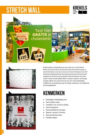 Stretch wall
Krekels volgt de marktevoluties van zeer nabij voor u op. De Stretch
Wall is een nieuw product, dat pas heel recent op de markt is gezet, en
vooral herkenbaar is aan zijn concave vorm. De print bestaat uit een licht
stretchbaar polyesterdoek dat met enige spanning over het frame wordt
aangebracht. Het frame zelf is gemaakt uit aluminiumbuizen die zonder
moeite in elkaar worden geklikt. Alles is compact verpakt in een handige
draagtas. Alweer een product dat voor een zeer mooie dubbelzijdige
visibiliteit van uw boodschap zorgt. Een pittige nieuwkomer, met uitgebreide
promomogelijkheden.
kenmerken
●	 Enkelzijdige of dubbelzijdige print.
●	 Geen zichtbare naden.
●	 3 modellen: arch, curved en straight.
●	 Voor binnengebruik.
●	 Doek gemakkelijk te vervangen.
●	 Opbouw: 1 persoon / 5 minuten.
●	 Geen gereedschap nodig.
●	 Handige draagtas.
34
 