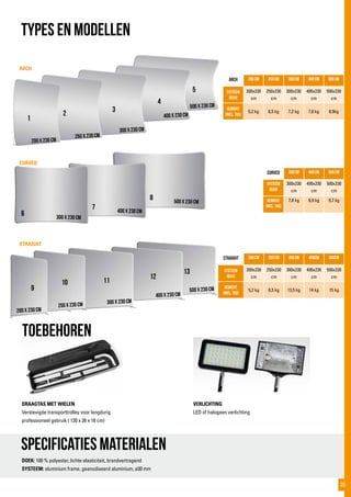 500x230cm
13
400x230cm
12
300x230cm
11
250x230cm
10
500x230cm
5
ARCH
CURVED
STRAIGHT
Specificaties materialen
toebehoren
DOEK: 100 % polyester, lichte elasticiteit, brandvertragend
SYSTEEM: aluminium frame, geanodiseerd aluminium, ø30 mm
ARCH 200 cm 250 cm 300 cm 400 cm 500 cm
Systeem
(bxh)
200x230
cm
250x230
cm
300x230
cm
400x230
cm
500x230
cm
Gewicht
(incl. tas)
5,2 kg 6,5 kg 7,2 kg 7,8 kg 8,9kg
curved 300 cm 400 cm 500 cm
Systeem
(bxh)
300x230
cm
400x230
cm
500x230
cm
Gewicht
(incl. tas)
7,8 kg 8,9 kg 9,7 kg
straight 200 cm 250 cm 300 cm 400cm 500cm
Systeem
(bxh)
200x230
cm
250x230
cm
300x230
cm
400x230
cm
500x230
cm
gewicht
(incl. tas)
5,2 kg 6,5 kg 13,5 kg 14 kg 15 kg
TYPES EN MODELLEN
DRAAGTAS MET WIELEN
Verstevigde transporttrolley voor langdurig
professioneel gebruik ( 120 x 26 x 18 cm)
VERLICHTING
LED of halogeen verlichting
400x230cm
4
300x230cm
400x230cm
500x230cm
6
7
8
200x230cm
9
300x230cm
3
250x230cm
2
200x230cm
1
35
 