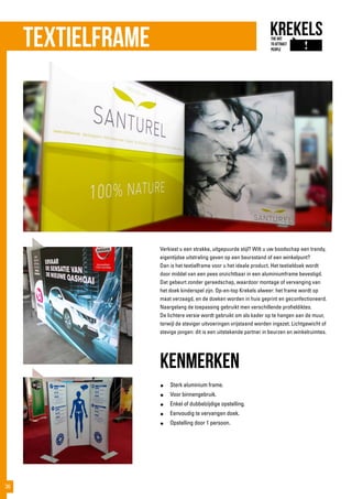 Verkiest u een strakke, uitgepuurde stijl? Wilt u uw boodschap een trendy,
eigentijdse uitstraling geven op een beursstand of een winkelpunt?
Dan is het textielframe voor u het ideale product. Het textieldoek wordt
door middel van een pees onzichtbaar in een aluminiumframe bevestigd.
Dat gebeurt zonder gereedschap, waardoor montage of vervanging van
het doek kinderspel zijn. Op-en-top Krekels alweer: het frame wordt op
maat verzaagd, en de doeken worden in huis geprint en geconfectioneerd.
Naargelang de toepassing gebruikt men verschillende profieldiktes.
De lichtere versie wordt gebruikt om als kader op te hangen aan de muur,
terwijl de steviger uitvoeringen vrijstaand worden ingezet. Lichtgewicht of
stevige jongen: dit is een uitstekende partner in beurzen en winkelruimtes.
kenmerken
●	 Sterk aluminium frame.
●	 Voor binnengebruik.
●	 Enkel of dubbelzijdige opstelling.
●	 Eenvoudig te vervangen doek.
●	 Opstelling door 1 persoon.
Textielframe
36
 