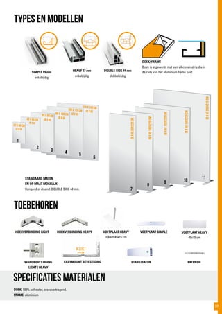 (bXh)85x220cm
(bXh)100x220cm
(bXh)120x220cm
(bXh)150x220cm
(bXh)200x270cm
30 x 40 cm
(B x H)
40 x 60 cm
(b x h)
60 x 80 cm
(b x h)
1
2
3
7
8
9 10
11
4 5
6
80 x 100 cm
(b x h)
100 x 120 cm
(b x h)
120 x 150 cm
(b x h)
TYPES EN MODELLEN
Specificaties materialen
SIMPLE 19 mm
enkelzijdig
HEAVY 27 mm
enkelzijdig
DOUBLE SIDE 44 mm
dubbelzijdig
DOEK/ FRAME
Doek is afgewerkt met een siliconen strip die in
de rails van het aluminium frame past.
toebehoren
DOEK: 100% polyester, brandvertragend.
FRAME: aluminium
HOEKVERBINDING LIGHT HOEKVERBINDING HEAVY VOETPLAAT HEAVY
zijkant 45x15 cm
VOETPLAAT SIMPLE VOETPLAAT HEAVY
45x15 cm
WANDBEVESTIGING
LIGHT / HEAVY
STABILISATOR EXTENSIE
STANDAARD MATEN
EN OP MAAT MOGELIJK
Hangend of staand: DOUBLE SIDE 44 mm.
KLIK!
EASYMOUNT BEVESTIGING
37
 
