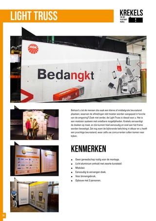 Light truss
Behoort u tot de mensen die vaak een kleine of middelgrote beursstand
plaatsen, waarvan de afmetingen vlot moeten worden aangepast in functie
van de omgeving? Zoek niet verder, de Light Truss is ideaal voor u. Het is
een modulair systeem met ontelbare mogelijkheden. Krekels vervaardigt
de doeken op maat, en die kunnen heel eenvoudig en snel aan het frame
worden bevestigd. Zet nog even de bijhorende belichting in elkaar en u heeft
een prachtige beursstand, waar zelfs uw concurrenten zullen komen naar
kijken.
kenmerken
●	 Geen gereedschap nodig voor de montage.
●	 Licht aluminium omhuld met zwarte kunststof.
●	Modulair.
●	 Eenvoudig te vervangen doek.
●	 Voor binnengebruik.
●	 Opbouw met 2 personen.
38
 