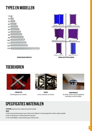 toebehoren
VERKRIJGBARE MODULES
CONNECTOR
Verbindingsstuk voor modules.
KUBUS
ø 10 cm, verbinden van hoeken
SNAPPROFILES
De doeken worden stevig vastgeklemd
met behulp van deze profielen.
Specificaties materialen
SYSTEEM: aluminium kern omhuld met zwarte kunststof.
DOEK:
A. ECO, zwarte backing (opaque): geen reflectie (mat), 280 g/m2
, brandvertragend B1, antikrul, milieuvriendelijk.
B. PVC, frontlit 510 g/m2
, brandvertragend B1, glanzend.
C. PVC, frontlit 400 g/m2
, zwarte backing, geen reflectie (mat).
TYPES EN MODELLEN
MOGELIJKE OPSTELLINGEN
39
 