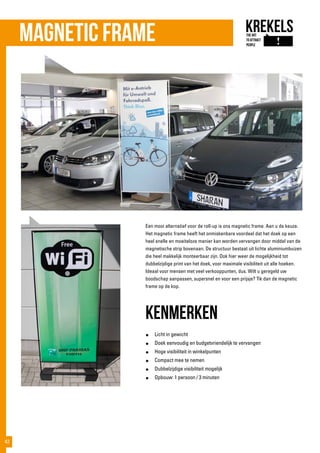 Een mooi alternatief voor de roll-up is ons magnetic frame. Aan u de keuze.
Het magnetic frame heeft het onmiskenbare voordeel dat het doek op een
heel snelle en moeiteloze manier kan worden vervangen door middel van de
magnetische strip bovenaan. De structuur bestaat uit lichte aluminiumbuizen
die heel makkelijk monteerbaar zijn. Ook hier weer de mogelijkheid tot
dubbelzijdige print van het doek, voor maximale visibiliteit uit alle hoeken.
Ideaal voor mensen met veel verkooppunten, dus. Wilt u geregeld uw
boodschap aanpassen, supersnel en voor een prijsje? Tik dan de magnetic
frame op de kop.
kenmerken
●	 Licht in gewicht
●	 Doek eenvoudig en budgetvriendelijk te vervangen
●	 Hoge visibiliteit in winkelpunten
●	 Compact mee te nemen
●	 Dubbelzijdige visibiliteit mogelijk
●	 Opbouw: 1 persoon / 3 minuten
Magnetic frame
42
 