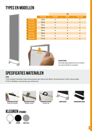 Doek
totaal gewicht Dubbelzijdig Doek mat doek glanzend
1. h 160 x b 60 cm 4,79 kg ● ● ●
2. h 160 x b 85 cm 5,29 kg ● ● ●
3. h 160 x b 100 cm 5,55 kg ● ● ●
4. h 160 x b 120 cm 5,94 kg ● ● ●
5. h 200 x b 60 cm 5,02 kg ● ● ●
6. h 200 x b 85 cm 5,48 kg ● ● ●
7. h 200 x b 100 cm 5,77 kg ● ● ●
8. h 200 x b 120 cm 6,17 kg ● ● ●
TYPES EN MODELLEN
Specificaties materialen
KLIKSYSTEEM
Eenvoudig magneetsysteem laat toe om doeken
zeer snel en efficiënt te verwisselen.
DOEK:
A. ECO, ecologisch afbreekbaar. Zwarte backing (opaque): geen reflectie (mat), 280 g/m2
, brandvertragend B1, antikrul, milieuvriendelijk.
B. PVC, frontlit 400 g/m2
, zwarte backing, geen reflectie (mat).
WIT ZWART GRIJS ALU
kLEUREN (frame)
OPHANGSYSTEEM:
Haak met magneet
OPHANGSYSTEEM:
Metalen knijper
OPHANGSYSTEEM:
Kunstof clip
WING BASIS STANDAARD BASIS
KLIK!
43
 