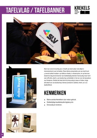 Tafelvlag / tafelBanner
Klein kan enorm krachtig zijn. U hoeft uw merk zeker niet altijd in
monumentvorm aan te bieden. Deze kleine presentatie van uw merk kunt
u overal subtiel inzetten: op tafels en desks, in showrooms, en op beurzen.
Zowel de vlag als de banner zijn dubbelzijdig bedrukt. Eenvoudig maar toch
zeer efficiënt, alsof u uw boodschap verleidelijk in het oor van de bezoekers
zou fluisteren. Omdat die heel dicht bij het product staan of zitten, krijgt
elk detail van uw boodschap intense aandacht. Subtiel, intiem, en o zo
doeltreffend.
kenmerken
●	 Kleine aandachtstrekkers voor indoor gebruik.
●	 Dubbelzijdige kwaliteitsvolle digitale print.
●	 Eenvoudig te monteren.
44
 