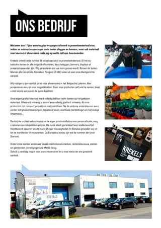 ONS BEDRIJF
Met meer dan 17 jaar ervaring zijn we gespecialiseerd in promotiemateriaal voor
indoor en outdoor toepassingen zoals tenten vlaggen en banners, maar ook materiaal
voor beurzen of showrooms zoals pop up walls, roll ups, beurswanden.
Krekels ontwikkelde zich tot dé totaalspecialist in promotiemateriaal. Of het nu
bedrukte tenten in alle mogelijke formaten, beachvlaggen, banners, displays of
presentatiewanden zijn. Wij garanderen dat uw merk gezien wordt. Binnen én buiten.
Merken als Coca Cola, Heineken, Peugeot of KBC kozen al voor onze klantgerichte
aanpak.
Wij nodigen u persoonlijk uit in onze showrooms in het Belgische Lokeren. Hier
presenteren we u al onze mogelijkheden. Door onze producten zelf vast te nemen, kiest
u met kennis van zaken de juiste kwaliteit.
Onze eigen grafici laten uw merk volledig tot hun recht komen op het gekozen
materiaal. Uiteraard ontvangt u vooraf een volledig grafisch ontwerp. Al onze
producten zijn compact verpakt en snel opstelbaar. Na de verkoop ondersteunen we u
verder met productopleidingen, logistieke taken, eventuele herstellingen en het nodige
onderhoud.
Dankzij de rechtstreekse import en de eigen printinstallaties voor personalisatie, mag
u rekenen op competitieve prijzen. De ruime stock garandeert een snelle levertijd.
Voortdurend speuren we de markt af naar nieuwigheden. In Benelux groeiden we uit
tot de marktleider in vouwtenten. Op Europees niveau zijn we de nummer één voor
Startent.
Onder onze klanten vinden we zowel internationale merken, reclamebureaus, steden
en gemeenten, verenigingen als KMO’s terug.
Schrijf u vandaag nog in voor onze nieuwsbrief en u mist niets van ons groeiend
aanbod.
 