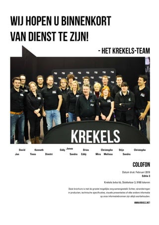 Colofon
Datum druk: Februari 2016
Editie 3
Krekels bvba kb, Stokkelaar 3, 9160 lokeren
Deze brochure is met de grootst mogelijke zorg samengesteld. Echter, veranderingen
in producten, technische specificaties, visuele presentaties of elke andere informatie
op onze informatiebronnen zijn altijd voorbehouden.
www.krekels.net
Wij hopen u binnenkort
van dienst te zijn!
- Het Krekels-Team
Jan Dimitri Eddy MelissaTrees
Eddy
Mira Sandra
David
Jonas
Dries StijnKenneth
Sandra
Christophe Christophe
 
