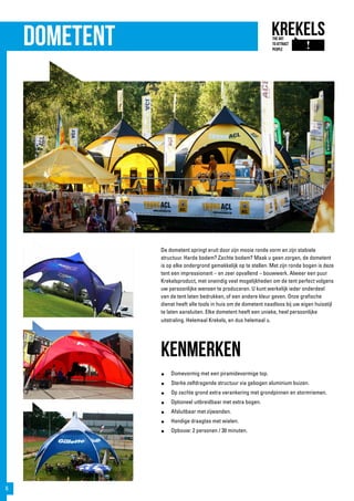 Dometent
De dometent springt eruit door zijn mooie ronde vorm en zijn stabiele
structuur. Harde bodem? Zachte bodem? Maak u geen zorgen, de dometent
is op elke ondergrond gemakkelijk op te stellen. Met zijn ronde bogen is deze
tent een impressionant – en zeer opvallend – bouwwerk. Alweer een puur
Krekelsproduct, met oneindig veel mogelijkheden om de tent perfect volgens
uw persoonlijke wensen te produceren. U kunt werkelijk ieder onderdeel
van de tent laten bedrukken, of een andere kleur geven. Onze grafische
dienst heeft alle tools in huis om de dometent naadloos bij uw eigen huisstijl
te laten aansluiten. Elke dometent heeft een unieke, heel persoonlijke
uitstraling. Helemaal Krekels, en dus helemaal u.
kenmerken
●	 Domevormig met een piramidevormige top.
●	 Sterke zelfdragende structuur via gebogen aluminium buizen.
●	 Op zachte grond extra verankering met grondpinnen en stormriemen.
●	 Optioneel uitbreidbaar met extra bogen.
●	 Afsluitbaar met zijwanden.
●	 Handige draagtas met wielen.
●	 Opbouw: 2 personen / 30 minuten.
6
 
