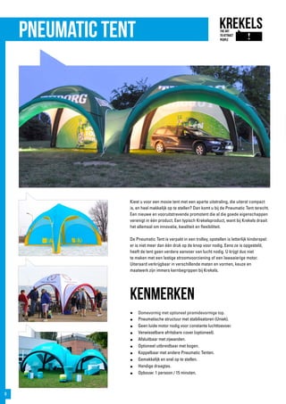 Kiest u voor een mooie tent met een aparte uitstraling, die uiterst compact
is, en heel makkelijk op te stellen? Dan komt u bij de Pneumatic Tent terecht.
Een nieuwe en vooruitstrevende promotent die al die goede eigenschappen
verenigt in één product. Een typisch Krekelsproduct, want bij Krekels draait
het allemaal om innovatie, kwaliteit en flexibiliteit.
De Pneumatic Tent is verpakt in een trolley, opstellen is letterlijk kinderspel:
er is niet meer dan één druk op de knop voor nodig. Eens ze is opgesteld,
heeft de tent geen verdere aanvoer van lucht nodig. U krijgt dus niet
te maken met een lastige stroomvoorziening of een lawaaierige motor.
Uiteraard verkrijgbaar in verschillende maten en vormen, keuze en
maatwerk zijn immers kernbegrippen bij Krekels.
kenmerken
● 	Domevormig met optioneel piramidevormige top.
●	 Pneumatische structuur met stabilisatoren (Uniek).
●	 Geen luide motor nodig voor constante luchttoevoer.
●	 Verwisselbare afritsbare cover (optioneel).
●	 Afsluitbaar met zijwanden.
●	 Optioneel uitbreidbaar met bogen.
●	 Koppelbaar met andere Pneumatic Tenten.
●	 Gemakkelijk en snel op te stellen.
●	 Handige draagtas.
●	 Opbouw: 1 persoon / 15 minuten.
Pneumatic tent
8
 