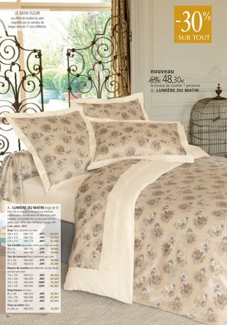 LE SATIN FLEURI
   Les effets de lumière du satin
   magnifiés par un camaïeu de
 beiges riche de 11 tons différents.                                       -  30
                                                                             SUR TOUT
                                                                                           %


                                                                nouveau
                                                                69€ 48couette€1 personne
                                                                la housse de
                                                                             ,30
                                                                A. LUMIÈRE DU MATIN




A. LUMIÈRE DU MATIN linge de lit
Entre ville et campagne, une parure qui marie des
couleurs sobres à la délicatesse du satin et des petits
bouquets : un ensemble chic qui aime jouer avec les
genres. Satin 100% coton 120 fils/cm². Lavage à 60°.
Code coloris : (001)
Drap fleuri, parement uni ivoire
180 x 310         1860 757            65€          45,50€
240 x 310         1860 762            79€          55,30€
270 x 310         1860 778            89€          62,30€
Taie d’oreiller dessus fleuri, volant plat et dos unis ivoire
50 x 70           1860 783            27€          18,90€
65 x 65           1860 799            27€          18,90€
Taie de traversin fleurie, parements unis ivoire
45 x 150          1860 802            27€          18,90€
45 x 220          1860 818            29€          20,30€
Housse de couette avec cheminée, une face fleurie,
une face unie ivoire
140 x 200         1860 823            69€          48,30€
200 x 200         1860 839            99€          69,30€
240 x 220         1860 844          109€           76,30€
260 x 240         1860 865          129€           90,30€
Drap-housse uni ivoire
90 x 190          1860 870            49€          34,30€
140 x 190         1860 886            59€          41,30€
160 x 200         1860 891            65€          45,50€
Tissu au mètre fleuri
En 280 cm         1860 905            26€          18,20€

16
 