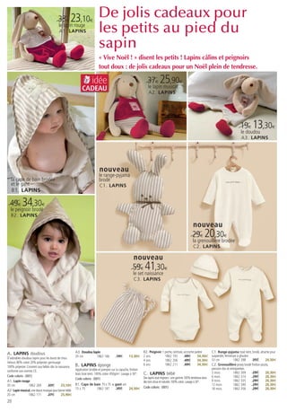 33€ 23,10€
                                                                           De jolis cadeaux pour
                                          le lapin rouge
                                          A1. LAPINS                       les petits au pied du
                                                                           sapin
                                                                           « Vive Noël ! » disent les petits ! Lapins câlins et peignoirs
                                                                           tout doux : de jolis cadeaux pour un Noël plein de tendresse.

                                                                      idée                                         37€ 25,90€
                                                             CADEAU                                                le lapin musical
                                                                                                                    A2. LAPINS




                                                                                                                                                                                               19€ 13,30€
                                                                                                                                                                                                le doudou
                                                                                                                                                                                                A3. LAPINS




                                                                            nouveau
                                                                            le range-pyjama
   la cape de bain brodée                                                   brodé
   et le gant                                                               C1. LAPINS
   B1. LAPINS

  49€ 34,30€
  le peignoir brodé
   B2. LAPINS

                                                                                                                                                           nouveau
                                                                                                                                                          29€ 20,30€
                                                                                                                                                          la grenouillère brodée
                                                                                                                                                           C2. LAPINS

                                                                                                         nouveau
                                                                                                        59€ 41,30€
                                                                                                         le set naissance
                                                                                                         C3. LAPINS




A. LAPINS doudous                                       A3. Doudou lapin                                        B2. Peignoir 1 poche, ceinture, accroche patère           C1. Range-pyjama tissé teint, brodé, attache pour
                                                                                                                                                                          suspendre, fermeture à glissière
                                                        35 cm         1862 166            19€        13,30€     2 ans          1862 192          49€       34,30€
D’adorables doudous lapins pour les bouts de chou.
                                                                                                                4 ans          1862 206          49€       34,30€         53 cm             1862 398       35€       24,50€
Velours 80% coton 20% polyester garnissage
100% polyester. Convient aux bébés dès la naissance,    B. LAPINS éponge                                        6 ans          1862 211          49€       34,30€         C2. Grenouillère jersey brodé finition picots,
                                                        Application brodée et pompon sur la capuche, finition                                                             pression dos et entrejambes
conforme aux normes CE.
Code coloris : (001)
                                                        biais tissé teint. 100% coton 450g/m2. Lavage à 30°.    C. LAPINS bébé                                            3 mois            1862 309       29€       20,30€
                                                                                                                Des lapins tout mignons : une gamme 100% tendresse dans   6 mois            1862 314       29€       20,30€
                                                        Code coloris : (001)
A1. Lapin rouge                                                                                                 des tons doux et naturels. 100% coton. Lavage à 30°.      9 mois            1862 335       29€       20,30€
30 cm             1862 269        33€        23,10€     B1. Cape de bain 75 x 75 + gant uni                                                                               12 mois           1862 340       29€       20,30€
                                                        75 x 75      1862 187       35€     24,50€              Code coloris : (001)                                      18 mois           1862 356       29€       20,30€
A2. Lapin musical, une douce musique pour bercer bébé
20 cm             1862 171        37€        25,90€
20
 