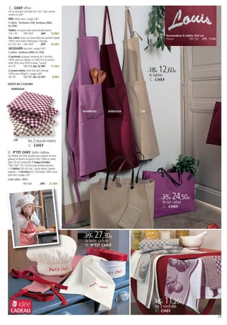 C. CHEF office
Uni ou jacquard, une ligne très "pro" pour cuisiner
comme un chef !
UNI 100% coton. Lavage à 60°.
3 coloris : framboise (726), bordeaux (686),
lin (760)
Tablier uni grosse toile, poche double devant
100 x 95       1862 839           18€       12,60€
                                                                                                        Personnalisez le tablier Chef uni
Sac cabas anses cuir, base renforcée, pochette zippée,                                                  Prénom              1891 381 11€ 7,70€
100% coton enduit. Nettoyage à l’éponge.
42 x 34 x 16,5 1862 844          35€       24,50€
JACQUARD tissé teint. Lavage à 60°.
2 coloris : bordeaux (686), lin (760)
3 torchons jacquard composés de 2 torchons
100% coton (un damier, un motif) et d’un torchon
métis 50% coton 50% lin liteau “cuisine”.
50 x 70       1862 818 (les 3) 16€           11,20€
2 essuie-mains vichy tissé teint, éponge
100% coton 400g/m2. Lavage à 60°
                                                                                         18€ 12,60€
50 x 50      1862 865 (les 2) 12€              8,40€
                                                                                         le tablier
                                                                                         C. CHEF
EXISTE EN 2 COLORIS
   BORDEAUX




                                                         FRAMBOISE      BORDEAUX   LIN




      LIN              les 2 essuie-mains
                       C. CHEF
D. P’TIT CHEF boîte cadeau
Les enfants sont bien équipés pour préparer de bons
gâteaux et devenir de grands chefs ! Boîte en métal
(diam 20 cm) comportant 1 toque brodée
“Petit Chef” (25 x 24 cm) large élastique derrière
+ 1 tablier (58 x 63 cm) 1 poche devant, bavette
réglable, + 1 torchon (35 x 50) brodé. 100% coton
tissé teint. Lavage à 40°.
Code coloris : (001)
               1862 464           39€       27,30€




                                                                                                  35€ 24,50€
                                                                                                      le sac cabas
                                                                                                      C. CHEF




                                                          39€ 27,30€
                                                          la boîte cadeau
                                                          D. P’TIT CHEF




            idée                                                                             16€ 11,20€
                                                                                             les 3 torchons
  CADEAU                                                                                     C. CHEF
                                                                                                                                                 29
 