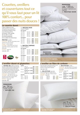 Couettes, oreillers                                                                                                                                                        nouveau
                                                                                                                                                                           199€ 139,30€
et couvertures tout ce                                                                                                                                                     la couette 1 personne oie
                                                                                                                                                                           argentée

qu'il vous faut pour un lit                                                                                                                                                A. PRESTIGE HIVER


100% confort... pour
passer des nuits douces !
La couette duvet
Chaleur et légèreté du duvet,                              A. PRESTIGE HIVER
cette gamme éco-conçue permet                              couette 350g/m²
une économie d’énergie et d’eau                            Oie argentée
et une diminution des frais                                140 x 200      1863 356   199€   139,30€
de transports. 100% naturelle,                             200 x 200      1863 361   279€   195,30€
elle vous offre un confort                                 240 x 220      1863 377   369€   258,30€
de sommeil exceptionnel,                                   260 x 240      1863 382   449€   314,30€
dans la tradition de la literie de luxe.                   Oie blanche
                                                           140 x 200      1863 417   269€   188,30€
PRESTIGE couette                                           200 x 200      1863 422   369€   258,30€
Garnissage : 90% duvet 10% plumettes oie neuf,             240 x 220      1863 438   459€   321,30€
traitement anti-acariens Greenfirst                        260 x 240      1863 443   539€   377,30€
Piquage : carreaux cloisonnés
Enveloppe : percale 100% coton 91 fils/cm2,                B. PRESTIGE TEMPÉRÉE
traitée Téflon anti-taches, passepoil satin finition       couette 250g/m²
double piqûre                                              Oie argentée
Entretien : lavage à 40°.                                  140 x 200      1863 485   189€   132,30€
Code coloris : (001)                                       200 x 200      1863 490   259€   181,30€
                                                           240 x 220      1863 504   339€   237,30€              nouveau
                                                           260 x 240      1863 525   409€   286,30€              B. PRESTIGE TEMPÉRÉE
                                                           Oie blanche
                                                           140 x 200      1863 530   229€   160,30€
     OIE                                                   200 x 200      1863 546   329€   230,30€     • Duvet naturel haut de gamme
                                                           240 x 220      1863 551   399€   279,30€     • Léger, respirant et anallergique
                                                           260 x 240      1863 567   459€   321,30€     • Eco-conception

L’oreiller duvet et plumettes                                                                          L’oreiller en fibre de carbone
                                                           Oreiller                                    Parce qu’elle capte la charge électrostatique du corps,
C. NATUREL OIE oreiller et traversin                                                                   la fibre de carbone a des propriétés anti-stress
                                                                                                                                                                 E. ZEN ATTITUDE oreiller
Retrouvez le confort inimitable du traditionnel oreiller   50 x 70 1863 227               35€ 24,50€                                                             Garnissage : fibre creuse siliconée 100% polyester.
                                                                    à partir de 2 l’unité 32€ 22,40€   favorisant un sommeil serein et réparateur.
en duvet et plumettes dans cette nouvelle gamme                                                                                                                  Enveloppe : 64,5% coton, 34,9% polyester, 0,6%
éco-conçue (économie d’énergie et d’eau, moins de          60 x 60 1863 232               35€ 24,50€   Code coloris : (001)
                                                                                                                                                                 fil de carbone.
frais de transports). Tous les produits de cette gamme              à partir de 2 l’unité 32€ 22,40€
sont traités pour minimiser les risques d’allergie         65 x 65 1863 248               39€ 27,30€
                                                                                                       D. ZEN ATTITUDE sous-taie                                 Entretien : lavage à 40°.
et vous offrir le luxe d’un sommeil tout confort.                                                      Sous-taie de protection pour oreiller, forme sac          50 x 70      1863 675              29€ 20,30€
                                                                    à partir de 2 l’unité 35€ 24,50€   Enveloppe : 99% coton, 1% fibre de carbone                             à partir de 2 l’unité 26€ 18,20€
Garnissage : duvet et plumettes oie
Enveloppe : sergé 100% coton traité Téflon                 Traversin                                   Entretien : lavage à 60°.                                60 x 60       1863 680              28€ 19,60€
anti-taches et anti-acariens Greenfirst, finition          90 cm 1863 253              39€ 27,30€      50 x 70            1863 588             11€        7,70€               à partir de 2 l’unité 25€ 17,50€
passepoil satin blanc sur les oreillers                    140 cm 1863 269             69€ 48,30€      60 x 60            1863 593             12€        8,40€ 65 x 65       1863 696              29€ 20,30€
Entretien : lavage à 40°                                   160 cm 1863 274             79€ 55,30€      65 x 65            1863 607             12€        8,40€               à partir de 2 l’unité 26€ 18,20€
Code coloris : (001)



     nouveau
   35€ 24,50€
     l’oreiller 50 x 70
     C. NATUREL OIE




                                                                                                                                                                             11€ 7,70€
                                                                                                                                                                              la sous-taie 50 x 70
                                                                                                                                                                              D. ZEN ATTITUDE

 15% duvet 85% plumettes                                                                                • Les propriétés anti-stress
 La douceur du naturel                                                                                    de la fibre de carbone
30
 