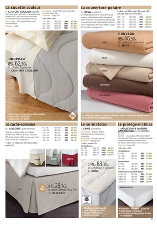 La couette couleur                                                                                          La couverture polaire
F. CONFORT COULEUR couette                                  Enveloppe : percale 100% coton traitée Téflon
                                                                                                            G. NEVA couverture                                              5 coloris : miel (808), neige (769), grège (783),
Une couette qui n’a rien à cacher ! Couleur lin et facile   anti-taches, finition biais                                                                                     châtaigne (826), rose ancien (831),
                                                            Entretien : lavage à 40°.                       Le mélange de polyester et de viscose confère à cette
d’entretien, elle s’utilise sans housse pour donner                                                         couverture d’extraordinaires qualités de légèreté de            140 x 180        1863 295        95€ 66,50€
à la chambre une allure contemporaine très cosy.            Code coloris : (001)
                                                                                                            chaleur et de douceur. D’un toucher très agréable, grâce        180 x 220        1863 309       129€ 90,30€
Garnissage : 100% polyester fibres creuses                  140 x 200        1863 145      89€ 62,30€       à sa confection en maille, elle allie facilité d’entretien et   220 x 240        1863 314       149€ 104,30€
siliconées 400g/m²                                          200 x 200        1863 150     119€ 83,30€
                                                                                                            confort. 60% polyester, 40% viscose 300g/m2. Lavage à           240 x 260        1863 335       169€ 118,30€
Piquage : ondulé                                            240 x 220        1863 166     139€ 97,30€
                                                                                                            60° sans chlore ou nettoyage à sec.                             240 x 300        1863 340       189€ 132,30€
                                                            260 x 240        1863 171     159€ 111,30€


                                                                                                                                                                             nouveau
                                                                                                                                                                            95€ 66,50€
                                                                                                                                                  MIEL                       la couverture 1 personne
                                                                                                                                                                             G. NEVA




     nouveau                                                                                                                                     NEIGE


    89€ 62,30€
    la couette 1 personne
     F. CONFORT COULEUR                                                                                                                          GRÈGE




                                                                                                                                              CHÂTAIGNE




                                                                                                                                            ROSE ANCIEN




 • Toile et garnissage de grande qualité                                                                      Le mélange polyester/viscose donne à cette couverture une douceur
 • Décorative et durable                                                                                      et un moelleux incomparables.
 • Chaleureuse et douce

Le cache-sommier                                                                                            Le surmatelas                                                   Le protège-matelas
H. ALLEGRO cache-sommier                                    90 x 190         1863 058      41€     28,70€
                                                                                                            I. LAINE surmatelas                                             J. MOLLETON 4 SAISONS
                                                            120 x 190        1863 063      59€     41,30€                                                                   IMPERMÉABLE ELASTOMERE
Ils existent en plusieurs tailles pour s’adapter            140 x 190        1863 079      62€     43,40€   Garnissage : pure laine 700g/m2.
idéalement à la dimension de vos lits. 70% coton                                                            Particulièrement recommandé pour les                            AEGIS
                                                            140 x 200        1863 084      69€     48,30€                                                                   Qualité : 1 face molleton 100% coton 350g/m²,
30% polyester. Volant 3 côtés, pli creux aux 2 angles.                                                      dos sensibles.
                                                            160 x 200        1863 103      72€     50,40€   Enveloppe : 95% coton 5% laine                                  1 face bouclette 100% coton, membrane imperméable
Hauteur volant 30 cm. Lavage à 30°.                         180 x 200        1863 119      83€     58,10€                                                                   et respirante polyuréthane, traitement AEGIS
                                                                                                            Entretien : nettoyage à sec.
4 coloris : lin (760), ivoire (761), brume (841),                                                           1 coloris : naturel (001)                                       anti-acariens, antimicrobiens et anti-moisissures.
griotte (521)                                                                                               Forme plateau                                                   Entretien : lavage à 60°.
                                                                                                            90 x 190           1863 187 119€               83,30€           Code coloris : (001)
                                                                                                            140 x 190          1863 192 149€              104,30€           Forme plateau
                                                                                                            160 x 200          1863 206 165€              115,50€           90 x 190              1862 931        55€ 38,50€
                                                                                                            180 x 200          1863 211 189€              132,30€
                                                                                                                                                                            140 x 190             1862 947        75€ 52,50€
                                                                        BRUME                GRIOTTE                                                                        160 x 200             1862 952        85€ 59,50€
                                               IVOIRE
                                                                                                                                                                            Forme housse

                                                                                                                        119€ 83,30€                                         90 x 190
                                                                                                                                                                            140 x 190
                                                                                                                                                                                                  1862 968
                                                                                                                                                                                                  1862 973
                                                                                                                                                                                                                  69€ 48,30€
                                                                                                                                                                                                                  89€ 62,30€
                                                                                                                        le surmatelas 1 personne                            160 x 200             1862 989        99€ 69,30€
                                                                                                                         I. LAINE                                           Forme housse spécial lit double
                                                                                                                                                                            2 x 70 x 190          1862 994        99€ 69,30€
                                                                                                                                                                            2 x 80 x 190          1863 000 105€ 73,50€
                                                                                                                                                                            2 x 80 x 200          1863 016 109€ 76,30€
                                                                                                                                                                            2 x 90 x 200          1863 021 115€ 80,50€

                                                          1er       41€ 28,70€                                                                                                  FORME HOUSSE
                     LIN                                 PRIX       le cache-sommier 90 x 190
                                                                     H. ALLEGRO
                                                                                                                 WOOLMARK




                                                                                                                    PURE
                                                                                                                LAINE VIERGE



                                                                                                              • Moelleux recommandé                                           • Réversible 1 face hiver - 1 face été
                                                                                                                pour les dos sensibles                                        • Imperméable et respirant
                                                                                                              • Chaleur immédiate                                             • Protection hypoallergénique durable
                                                                                                              • Antitranspirant                                                 et écologique
                                                                                                                                                                                                                                31
 