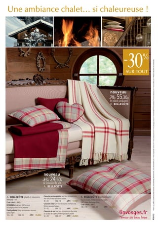 Une ambiance chalet… si chaleureuse !




                                                                                                                                                      -   30   %




                                                                                                                                                                     Photos : Guy Gallice, Camille Stoos, Marc Schwartz, Gwenaël Berthy. Remerciements : www.alienorlutherie.com • www.comptoir-de-famille.com • www.countrycorner.com • www.designby-moooi.fr • www.fermob.fr • www.interiors.fr. • www.mahatsara.com • www.truffaut.com • Photos et document non contractuels.
                                                                                                                                                         SUR TOUT



                                                                                                                                          nouveau
                                                                                                                                         79€ 55,30€
                                                                                                                                          le plaid jacquard
                                                                                                                                          B. BELLECÔTE




                                              nouveau
                                              35€ 24,50€
                                              le coussin de sol
                                              A. BELLECÔTE



A. BELLECÔTE plaid et coussins                Coussin rectangulaire une face écossaise une       B. BELLECÔTE plaid jacquard
                                              face unie, finition passepoil polaire
Nettoyage à sec.                                                                                 Rayures tissées, finition franges torsadées,
                                              30 x 50            1866 248           25€ 17,50€
Code coloris : (001)                                                                             100% laine. Nettoyage à sec.
                                              Coussin cœur une face écossaise une face unie,     Code coloris : (001)
ÉCOSSAIS tissé teint 100% coton,              finition passepoil polaire
uni rouge polaire 100% polyester                                                                 130 x 170          1866 269            79€ 55,30€
                                              35 x 35            1866 232           19€ 13,30€
Plaid polaire rouge, encadrement écossais,    Coussin de sol une face écossaise une face unie,
coins onglet                                  un bouton de capiton, finition passepoil polaire
                                                                                                                                                                    R13-012




160 x 160        1866 253        79€ 55,30€   50 x 50            1866 227           35€ 24,50€
 