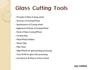Glass Cutting Tools
- Principle of Glass Cutting wheel
- Summary of CuttingWheel
- Specifications of Cutting wheel
- Application & Kinds of CuttingWheel
- Kinds of Glass CuttingWheel
- Carbide Axle
- Metal Wheel Holders
- Plastic Clips
- Pillar Posts
- EdgeWheels for glass grinding processing
- Core Drills for glass hole processing
- Introduction & History of brp Limited
brp Limited
 