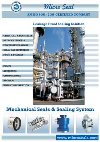 AN ISO 9001 : 2008 CERTIFIED COMPANY 
CHEMICAL & FERTILIZER 
PETROCHEMICALS 
POWER GENERATION 
OIL & GAS REFINERIES 
FOOD & PHARMA 
PUMPS 
COMPRESSORS 
BLOWERS 
Mechanical Seals & Sealing System 
wwwwww.. mmiiccrroosseeaallss..ccoomm 
AGITATORS 
ROTARY APPLICATION 
Leakage Proof Sealing Solution 
 