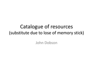 Catalogue of resources 
(substitute due to lose of memory stick) 
John Dobson 
 