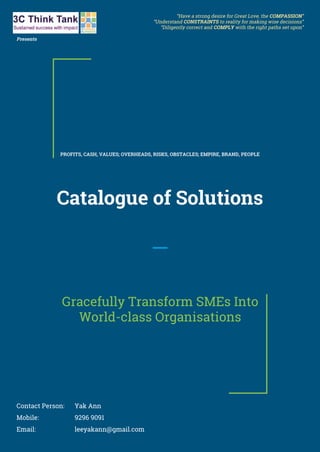 Catalogue of Solutions
Gracefully Transform SMEs Into
World-class Organisations
Contact Person: Yak Ann
Mobile: 9296 9091
Email: leeyakann@gmail.com
PROFITS, CASH, VALUES; OVERHEADS, RISKS, OBSTACLES; EMPIRE, BRAND, PEOPLE
“Have a strong desire for Great Love, the COMPASSION”
“Understand CONSTRAINTS to reality for making wise decisions”
“Diligently correct and COMPLY with the right paths set upon”
Presents
 