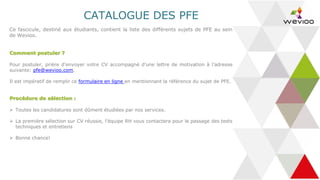 CATALOGUE DES PFE
Ce fascicule, destiné aux étudiants, contient la liste des différents sujets de PFE au sein
de Wevioo.
Comment postuler ?
Pour postuler, prière d’envoyer votre CV accompagné d’une lettre de motivation à l’adresse
suivante: pfe@wevioo.com.
Il est impératif de remplir ce formulaire en ligne en mentionnant la référence du sujet de PFE.
Procédure de sélection :
➢ Toutes les candidatures sont dûment étudiées par nos services.
➢ La première sélection sur CV réussie, l’équipe RH vous contactera pour le passage des tests
techniques et entretiens
➢ Bonne chance!
 