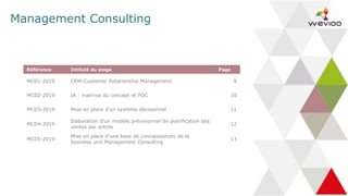 Management Consulting
Référence Intitulé du stage Page
MC01-2019 CRM-Customer Relationship Management 9
MC02-2019 IA : maitrise du concept et POC 10
MC03-2019 Mise en place d’un système décisionnel 11
MC04-2019
Elaboration d’un modèle prévisionnel de planification des
ventes par article
12
MC05-2019
Mise en place d’une base de connaissances de la
business unit Management Consulting
13
 