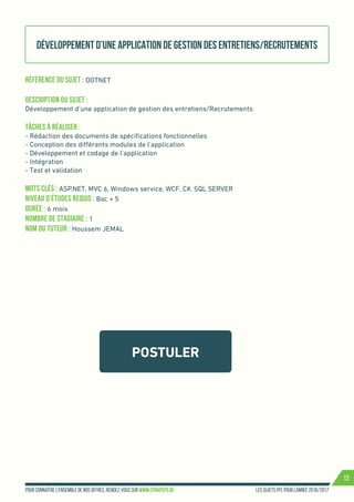 Les sujets PFE pour l’année 2016/2017Pour connaître l’ensemble de nos offres, rendez-vous sur www.cynapsys.de
13
POSTULER
Développement d’une application de gestion des entretiens/Recrutements
Référence du sujet : DOTNET 	
Description du Sujet :
Développement d’une application de gestion des entretiens/Recrutements
Tâches à réaliser :
- Rédaction des documents de spécifications fonctionnelles
- Conception des différents modules de l’application
- Développement et codage de l’application
- Intégration
- Test et validation
Mots clés : ASP.NET, MVC 6, Windows service, WCF, C#, SQL SERVER
Niveau d’études requis : Bac + 5
Durée : 6 mois
Nombre de stagiaire : 1
Nom du tuteur : Houssem JEMAL
 