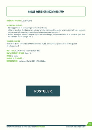 Les sujets PFE pour l’année 2016/2017Pour connaître l’ensemble de nos offres, rendez-vous sur www.cynapsys.de
15
POSTULER
Module Hybris de négociation de prix
Référence du sujet : Java/Hybris
Description du Sujet :
- Développement et packaging d’un module Hybris
- Intégrer la notion de négocier un prix sur un site marchand (négocier un prix, connaitre les souhaits
en terme de prix des clients, améliorer le taux de conversion etc …)
- Moteur de règles à mettre en place pour réussir la négo entre l’internaute et le système (prix min,
possibilité d’achat groupé etc…).
Tâches à réaliser :
Rédaction d’une spécification fonctionnelle, etude, conception, spécification technique et
développement
Mots clés : SAP, Hybris, e-commerce, B2C
Niveau d’études requis : Bac + 5
Durée : 6 mois
Nombre de stagiaire : 2
Nom du tuteur : Mohamed Sahbi BEN HAMMOUDA
 