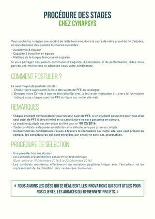 Procédure des stages
Chez Cynapsys
Vous souhaitez intégrer une société de taille humaine, dans le cadre de votre projet de fin d’études,
et vous disposez des qualités humaines suivantes :
• Autonomie & rigueur
• Capacité à travailler en équipe
• Maîtrise de la langue française et anglaise
Si vous partagez des valeurs communes d’exigence, d’excellence, et de performance, faites-nous
part de vos motivations et adressez-nous votre candidature.
Comment Postuler ?
Le seul moyen de postuler est de :
1. Choisir votre sujet parmi la liste des sujets de PFE au catalogue
2. Envoyer votre CV mis à jour et bien détaillé avec la lettre de motivation à travers le formulaire
indiqué sous chaque sujet de PFE en ligne sur notre site web
Remarques
• Chaque étudiant devra postuler pour un seul sujet de PFE, si un étudiant postulera pour plus d’un
seul sujet de PFE il sera éliminé et sa candidature ne sera pas prise en compte.
• Le deadline du dépôt des demandes est fixé pour le 10/12/2016
• Toute candidature déposée au-delà de cette date ne sera pas prise en compte
• Uniquement les candidatures reçues à travers le formulaire sur notre site web sont prisent en
compte, les candidatures qui sont envoyées par email ne sont pas acceptables.
Procédure de sélection
• Une présélection sur dossier
• Les candidats présélectionnés passeront un test technique
(Date : entre le 19 Décembre 2016  le 23 Décembre 2016)
• Les candidats maintenus effectueront un entretien psychotechnique avec l’encadreur et un
représentant de la direction des ressources humaines.
« Nous aimons les idées qui se réalisent, les innovations qui sont utiles pour
nos clients, les audaces qui deviennent projets. »
 