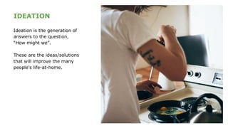 IDEATION
Ideation is the generation of
answers to the question,
“How might we”.
These are the ideas/solutions
that will improve the many
people’s life-at-home.
 