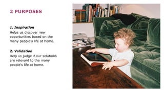 2 PURPOSES
1. Inspiration
Helps us discover new
opportunities based on the
many people’s life at home.
2. Validation
Help us judge if our solutions
are relevant to the many
people’s life at home.
 