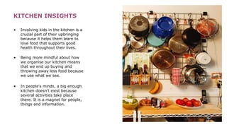 KITCHEN INSIGHTS
• Involving kids in the kitchen is a
crucial part of their upbringing
because it helps them learn to
love food that supports good
health throughout their lives.
• Being more mindful about how
we organise our kitchen means
that we end up buying and
throwing away less food because
we use what we see.
• In people's minds, a big enough
kitchen doesn't exist because
several activities take place
there. It is a magnet for people,
things and information.
 