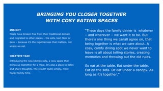INSIGHT
Meals have broken free from their traditional domain
and migrated to other places – the sofa, bed, floor or
desk – because it’s the togetherness that matters, not
where we eat.
CREATIVE TAKE
Introducing the new kitchen sofa, a cosy space that
brings us toghether for a meal. It’s also a place to listen
and share thoughts. The result? Quite simply, more
happy family time.
“These days the family dinner is whatever
– and wherever – we want it to be. But
there’s one thing we canall agree on, that
being together is what we care about. A
cosy, comfy dining spot we never want to
leave is all about telling stories, creating
memories and throwing out the old rules.
So eat at the table. Eat under the table.
Eat on the sofa. Or eat under a canopy. As
long as it’s together.”
BRINGING YOU CLOSER TOGETHER
WITH COSY EATING SPACES
 