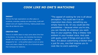 INSIGHT
Without the high expectations we often place on
ourselves, everyday cooking can ease stress, build self-
esteem and curb negative thinking, helping people enjoy
their life at little bit more.
CREATIVE TAKE
There is no better place to enjoy some alone time than
in the kitchen. For Louise, she cherishes this time by
herself. Her small and compact kitchen - specially
designed for her – is the perfect place to turn on some
music and make a feast for one. It’s a functional space
that recharges her batteries.
“The appeal of cooking for one is all about
perception. You could see it as an
inspiration-less chore, something you
simply have to do. Or you could see the
possibilities – because when you’re one,
you can literally do whatever you want.
Stay in your pyjamas. Sing a cheesy rock
anthem in your loudest voice. And cook
with gusto, even if things end up on the
floor. It’s about customizing a kitchen that’
s just for you, one that inspires you to
cook like no one’s watching.”
COOK LIKE NO ONE’S WATCHING
 