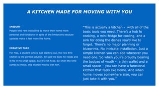 INSIGHT
People who rent would like to make their home more
personal and functional in spite of the limitations because
updates make it feel more like home.
CREATIVE TAKE
For Max, a student who is just starting out, the new BTI-
kitchen is the perfect solution. It’s got the tools he needs and
it fits in his small space, but it’s not fixed. So when the time
comes to move, this kitchen moves with him.
“This is actually a kitchen - with all of the
basic tools you need. There’s a hob fo
cooking, a mini-fridge for cooling, and a
sink for doing the dishes you’d like to
forget. There’s no major planning or
blueprints. No intricate installation. Just a
simple kitchen you can add wherever you
need one. So when you’re proudly bearing
the badges of youth - a thin wallet and a
small space – you can have a functional
kitchen that feels like home. And when
home moves somewhere else, you can
just take it with you.”
A KITCHEN MADE FOR MOVING WITH YOU
 