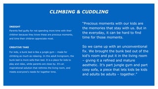 INSIGHT
Parents feel guilty for not spending more time with their
children because they know these are precious moments,
and time their children appreciate most.
CREATIVE TAKE
For kids, a bunk bed is like a jungle gym – made for
climbing as much as relaxing. In this adult livingroom, the
bunk bed is more sofa than bed. It is a place for kids to
play and relax, while parents are close by. It’s an
inspirational solution that rethinks the living room, and
meets everyone’s needs for together time.
“Precious moments with our kids are
the memories that stay with us. But in
the everyday, it can be hard to find
time for those moments.
So we came up with an unconventional
fix. We brought the bunk bed out of the
kid’s room and put it in the living room
– giving it a refined and mature
aesthetic. It’s part jungle gym and part
cosy sofa, a piece that lets kids be kids
and adults be adults – together.”
CLIMBING & CUDDLING
 