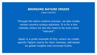 Through the same creative process, we also create
certain country-unique solutions. It is for a few
markets where we see the need to be even more
“relevant”.
Japan is a great example of this, where we create
specific Tatami rooms for their markets, still based
on global insights and universal truths.
BRINGING NATURE INSIDE
(Japan specific)
 