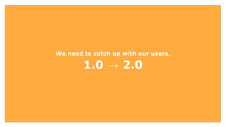 We need to catch up with our users.
1.0 → 2.0
 