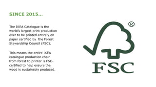 SINCE 2015…
The IKEA Catalogue is the
world’s largest print production
ever to be printed entirely on
paper certified by the Forest
Stewardship Council (FSC).
This means the entire IKEA
catalogue production chain
from forest to printer is FSC-
certified to help ensure the
wood is sustainably produced.
 