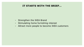 IT STARTS WITH THE BRIEF…
- Strengthen the IKEA Brand
- Stimulating home furnishing interest
- Attract more people to become IKEA customers
 